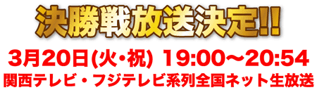 決勝戦放送決定!! 3月20日(火・祝) 19:00～20:54(関西テレビ・フジテレビ系列全国ネット生放送)